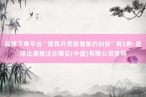 买球下单平台“建筑开荒租借条约纠纷”有5则-足球比赛赌注在哪买(中国)有限公司官网