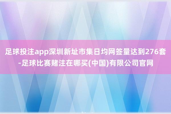 足球投注app深圳新址市集日均网签量达到276套-足球比赛赌注在哪买(中国)有限公司官网