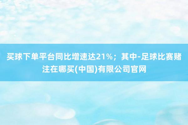买球下单平台同比增速达21%；其中-足球比赛赌注在哪买(中国)有限公司官网