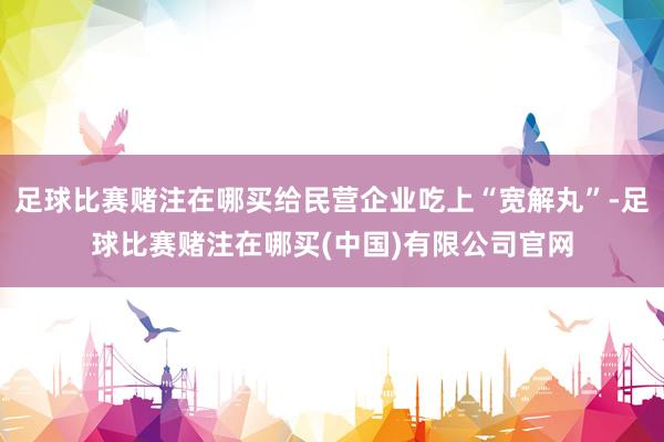 足球比赛赌注在哪买给民营企业吃上“宽解丸”-足球比赛赌注在哪买(中国)有限公司官网