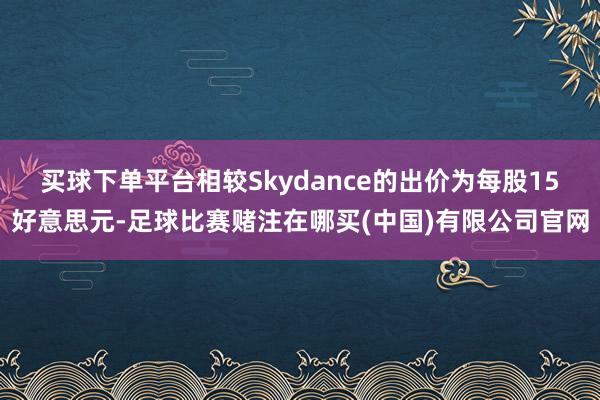 买球下单平台相较Skydance的出价为每股15好意思元-足球比赛赌注在哪买(中国)有限公司官网