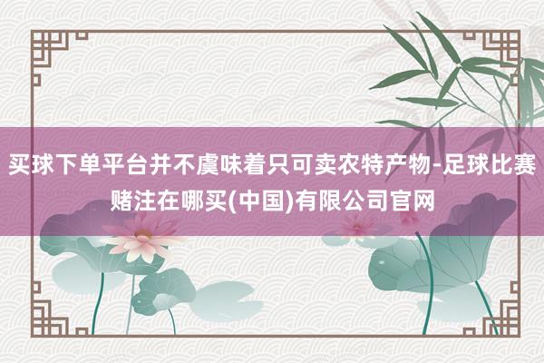 买球下单平台并不虞味着只可卖农特产物-足球比赛赌注在哪买(中国)有限公司官网