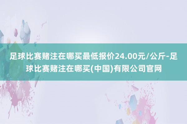 足球比赛赌注在哪买最低报价24.00元/公斤-足球比赛赌注在哪买(中国)有限公司官网