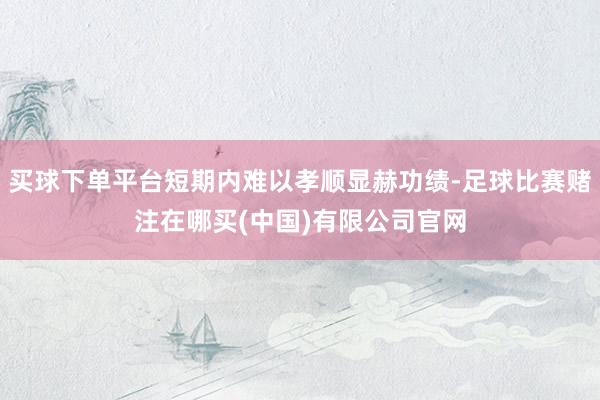 买球下单平台短期内难以孝顺显赫功绩-足球比赛赌注在哪买(中国)有限公司官网