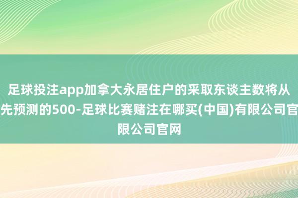 足球投注app加拿大永居住户的采取东谈主数将从原先预测的500-足球比赛赌注在哪买(中国)有限公司官网