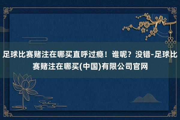 足球比赛赌注在哪买直呼过瘾！谁呢？没错-足球比赛赌注在哪买(中国)有限公司官网