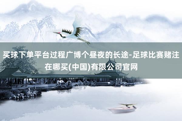 买球下单平台过程广博个昼夜的长途-足球比赛赌注在哪买(中国)有限公司官网