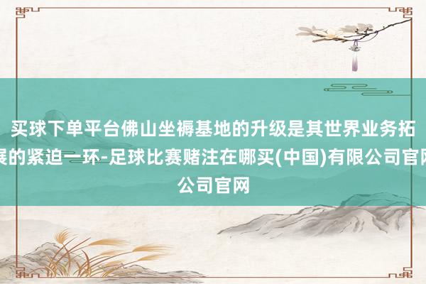 买球下单平台佛山坐褥基地的升级是其世界业务拓展的紧迫一环-足球比赛赌注在哪买(中国)有限公司官网