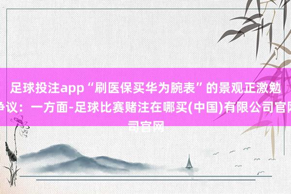 足球投注app“刷医保买华为腕表”的景观正激勉争议：一方面-足球比赛赌注在哪买(中国)有限公司官网