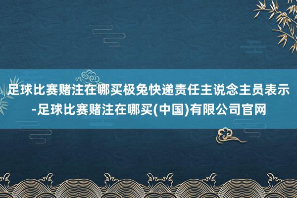 足球比赛赌注在哪买极兔快递责任主说念主员表示-足球比赛赌注在哪买(中国)有限公司官网