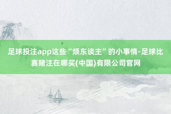 足球投注app这些“烦东谈主”的小事情-足球比赛赌注在哪买(中国)有限公司官网