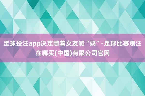 足球投注app决定随着女友喊“妈”-足球比赛赌注在哪买(中国)有限公司官网