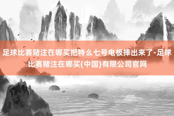 足球比赛赌注在哪买把特么七号电板摔出来了-足球比赛赌注在哪买(中国)有限公司官网