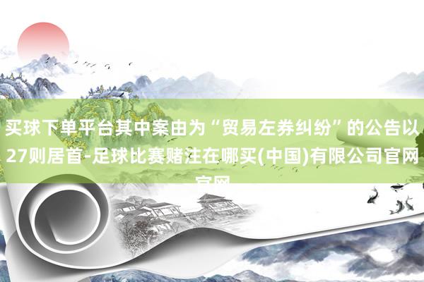 买球下单平台其中案由为“贸易左券纠纷”的公告以27则居首-足球比赛赌注在哪买(中国)有限公司官网