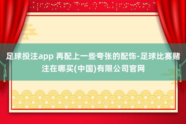 足球投注app 再配上一些夸张的配饰-足球比赛赌注在哪买(中国)有限公司官网