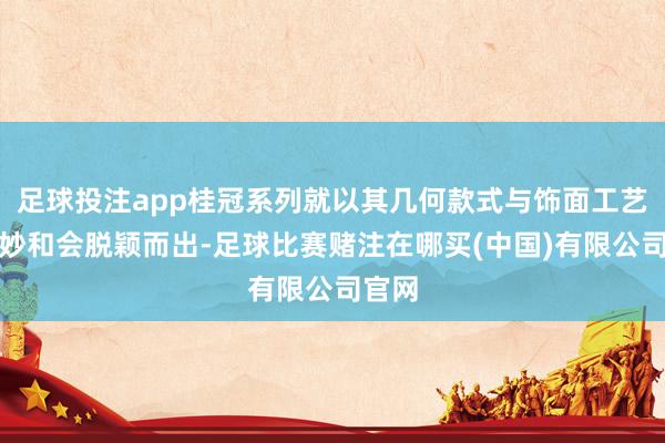 足球投注app桂冠系列就以其几何款式与饰面工艺的精妙和会脱颖而出-足球比赛赌注在哪买(中国)有限公司官网