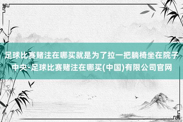 足球比赛赌注在哪买就是为了拉一把躺椅坐在院子中央-足球比赛赌注在哪买(中国)有限公司官网