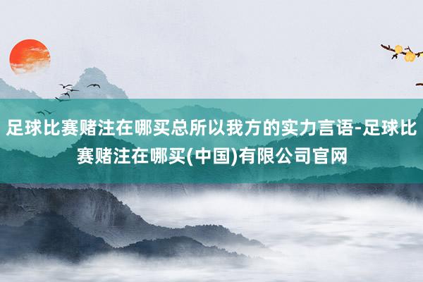 足球比赛赌注在哪买总所以我方的实力言语-足球比赛赌注在哪买(中国)有限公司官网