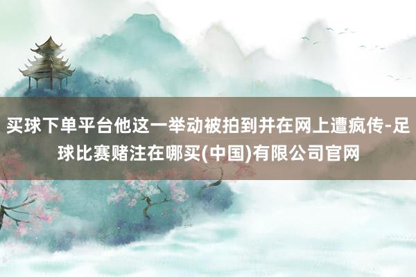 买球下单平台他这一举动被拍到并在网上遭疯传-足球比赛赌注在哪买(中国)有限公司官网