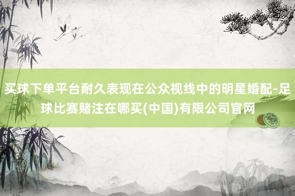买球下单平台耐久表现在公众视线中的明星婚配-足球比赛赌注在哪买(中国)有限公司官网