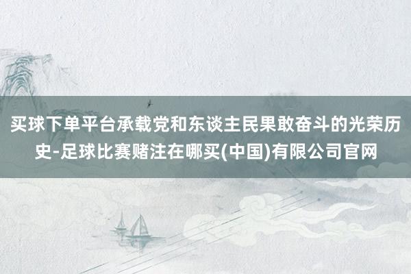 买球下单平台承载党和东谈主民果敢奋斗的光荣历史-足球比赛赌注在哪买(中国)有限公司官网