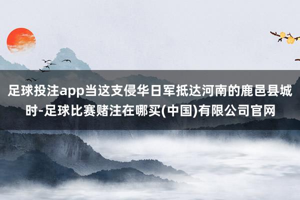 足球投注app当这支侵华日军抵达河南的鹿邑县城时-足球比赛赌注在哪买(中国)有限公司官网