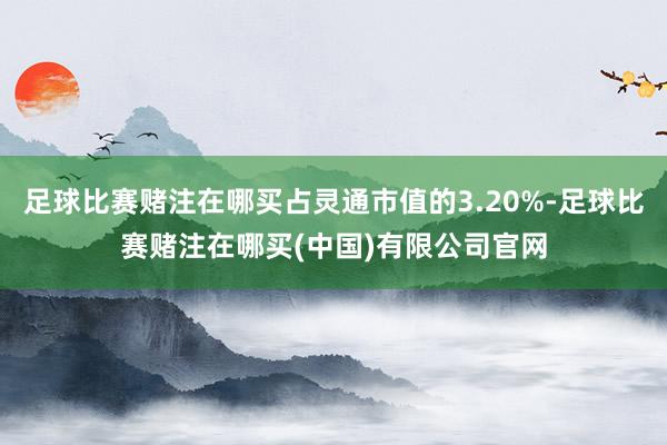 足球比赛赌注在哪买占灵通市值的3.20%-足球比赛赌注在哪买(中国)有限公司官网