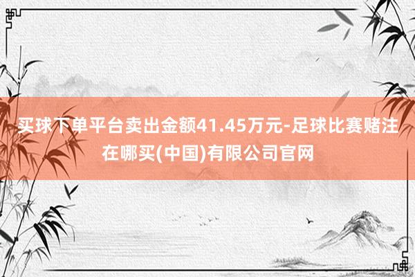 买球下单平台卖出金额41.45万元-足球比赛赌注在哪买(中国)有限公司官网