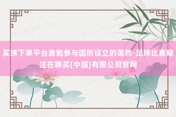买球下单平台激勉参与国防设立的蔼然-足球比赛赌注在哪买(中国)有限公司官网