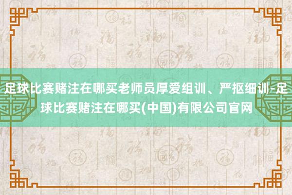 足球比赛赌注在哪买老师员厚爱组训、严抠细训-足球比赛赌注在哪买(中国)有限公司官网