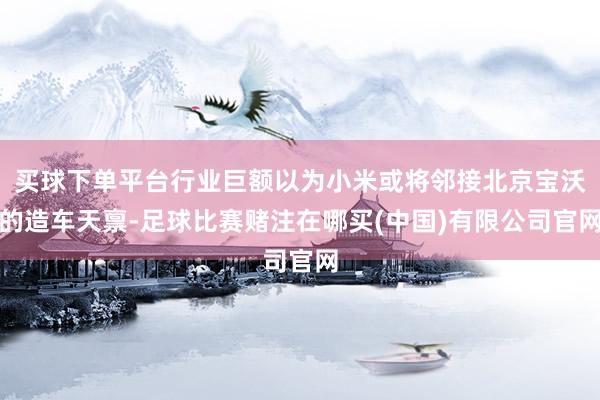 买球下单平台行业巨额以为小米或将邻接北京宝沃的造车天禀-足球比赛赌注在哪买(中国)有限公司官网