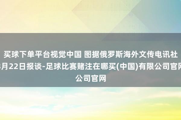 买球下单平台视觉中国 图据俄罗斯海外文传电讯社8月22日报谈-足球比赛赌注在哪买(中国)有限公司官网