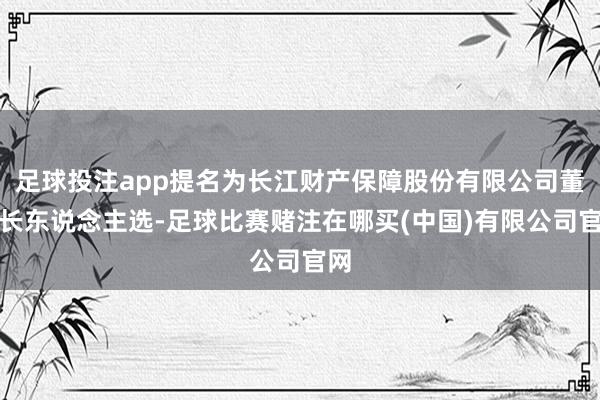 足球投注app提名为长江财产保障股份有限公司董事长东说念主选-足球比赛赌注在哪买(中国)有限公司官网