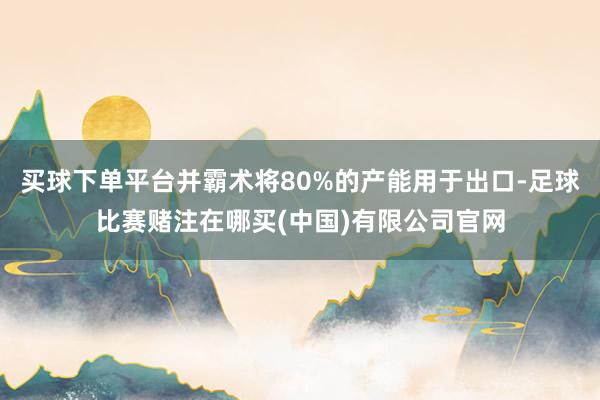买球下单平台并霸术将80%的产能用于出口-足球比赛赌注在哪买(中国)有限公司官网