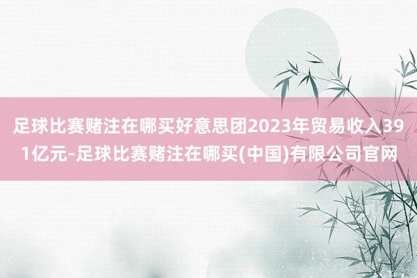 足球比赛赌注在哪买好意思团2023年贸易收入391亿元-足球比赛赌注在哪买(中国)有限公司官网