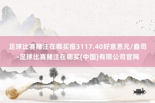 足球比赛赌注在哪买报3117.40好意思元/盎司-足球比赛赌注在哪买(中国)有限公司官网