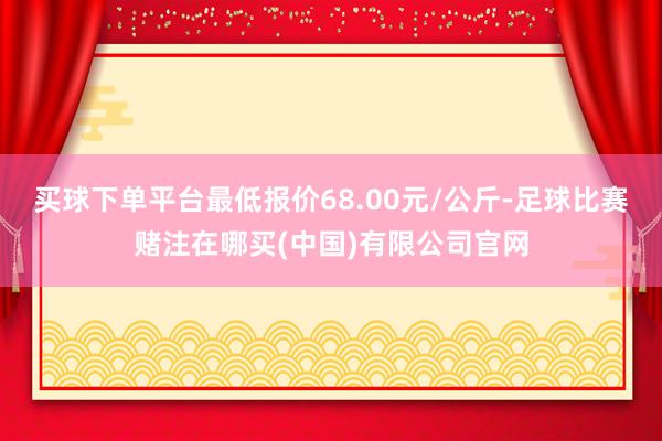 买球下单平台最低报价68.00元/公斤-足球比赛赌注在哪买(中国)有限公司官网