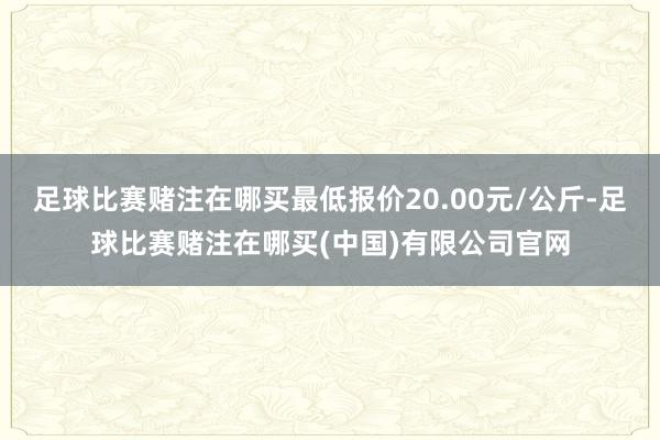 足球比赛赌注在哪买最低报价20.00元/公斤-足球比赛赌注在哪买(中国)有限公司官网