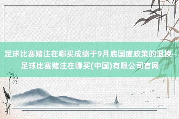 足球比赛赌注在哪买成绩于9月底国度政策的退换-足球比赛赌注在哪买(中国)有限公司官网