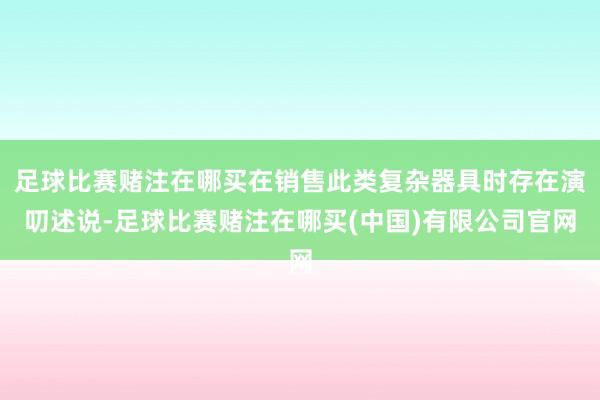 足球比赛赌注在哪买在销售此类复杂器具时存在演叨述说-足球比赛赌注在哪买(中国)有限公司官网
