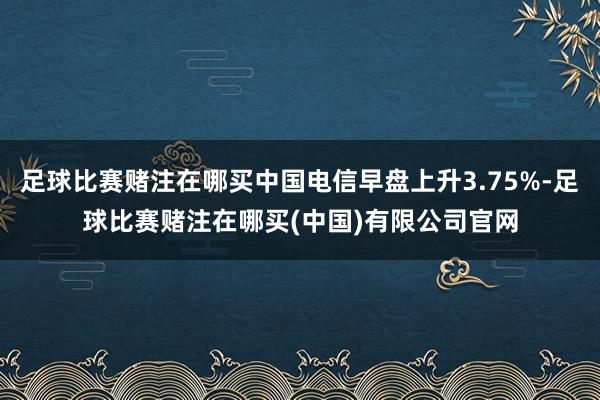 足球比赛赌注在哪买中国电信早盘上升3.75%-足球比赛赌注在哪买(中国)有限公司官网