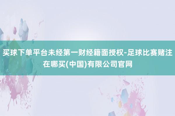买球下单平台未经第一财经籍面授权-足球比赛赌注在哪买(中国)有限公司官网