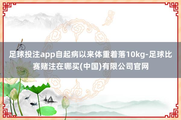 足球投注app自起病以来体重着落10kg-足球比赛赌注在哪买(中国)有限公司官网