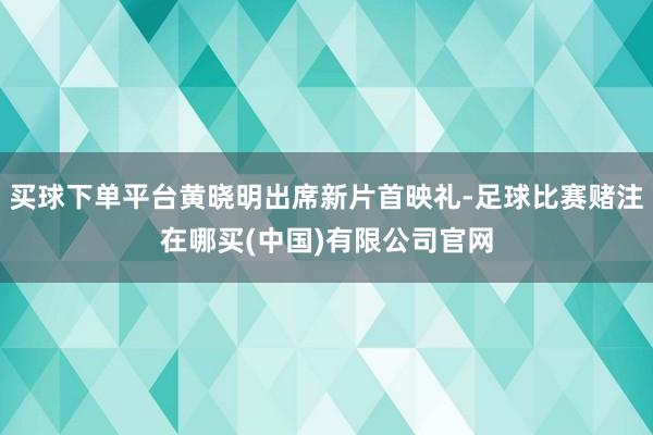 买球下单平台黄晓明出席新片首映礼-足球比赛赌注在哪买(中国)有限公司官网