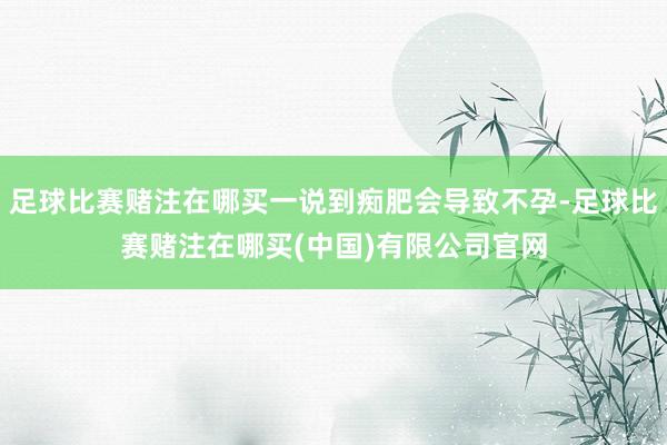 足球比赛赌注在哪买一说到痴肥会导致不孕-足球比赛赌注在哪买(中国)有限公司官网