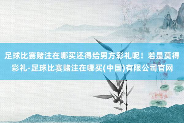 足球比赛赌注在哪买还得给男方彩礼呢！若是莫得彩礼-足球比赛赌注在哪买(中国)有限公司官网