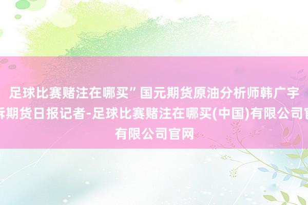 足球比赛赌注在哪买”国元期货原油分析师韩广宇告诉期货日报记者-足球比赛赌注在哪买(中国)有限公司官网
