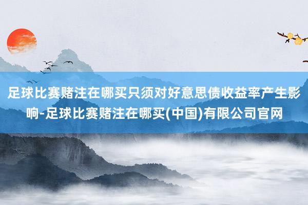 足球比赛赌注在哪买只须对好意思债收益率产生影响-足球比赛赌注在哪买(中国)有限公司官网