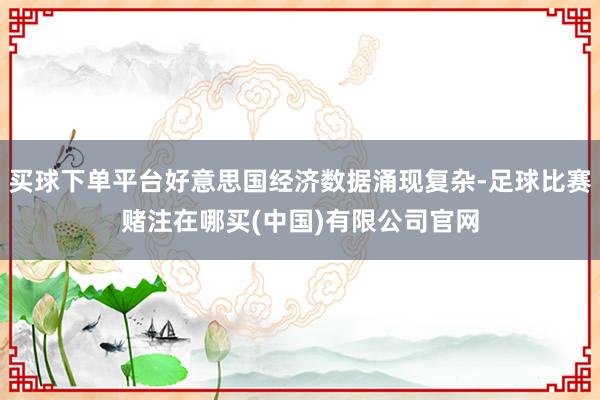 买球下单平台好意思国经济数据涌现复杂-足球比赛赌注在哪买(中国)有限公司官网
