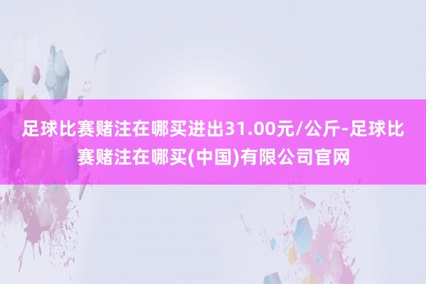 足球比赛赌注在哪买进出31.00元/公斤-足球比赛赌注在哪买(中国)有限公司官网